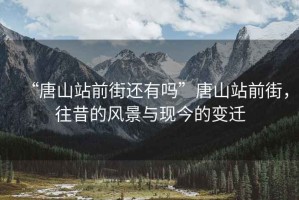 “唐山站前街還有嗎”唐山站前街，往昔的風(fēng)景與現(xiàn)今的變遷