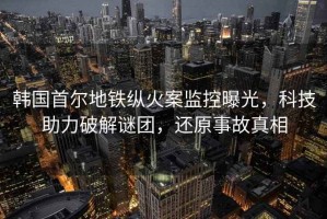 韓國(guó)首爾地鐵縱火案監(jiān)控曝光，科技助力破解謎團(tuán)，還原事故真相