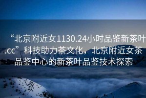 “北京附近女1130.24小時品鑒新茶葉.cc”科技助力茶文化，北京附近女茶品鑒中心的新茶葉品鑒技術(shù)探索