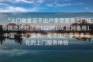 “上門做愛足不出戶享受服務(wù)上門任你挑選絕對正點1123BBW.官網(wǎng)備用1.中國”上門服務(wù)，足不出戶享受多元化的上門服務(wù)體驗