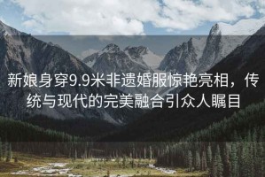 新娘身穿9.9米非遺婚服驚艷亮相，傳統與現代的完美融合引眾人矚目