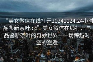 “美女微信在線打開20241124.24小時品鑒新茶葉.cc”美女微信在線打開與品鑒新茶葉的奇妙世界—一場跨越時空的邂逅