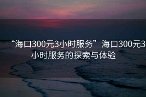 “海口300元3小時服務”海口300元3小時服務的探索與體驗