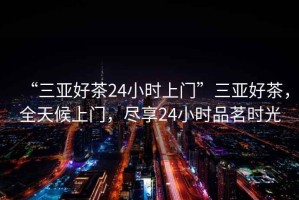 “三亞好茶24小時上門”三亞好茶，全天候上門，盡享24小時品茗時光