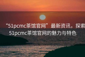 “51pcmc茶館官網”最新資訊，探索51pcmc茶館官網的魅力與特色