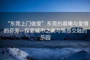 “東莞上門做愛”東莞的晨曦與愛情的芬芳—探索城市之美與情感交融的樂園