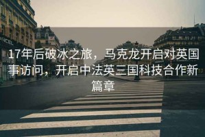 17年后破冰之旅，馬克龍開啟對英國事訪問，開啟中法英三國科技合作新篇章