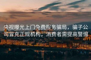 央視曝光上門免費服務騙局，騙子公司冒充正規(guī)機構，消費者需提高警惕