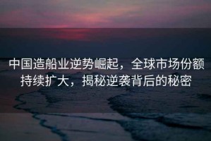 中國造船業(yè)逆勢崛起，全球市場份額持續(xù)擴(kuò)大，揭秘逆襲背后的秘密