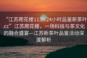 “江蘇爬花樓1130.24小時品鑒新茶葉.cc”江蘇爬花樓，一場科技與茶文化的融合盛宴—江蘇新茶葉品鑒活動深度解析
