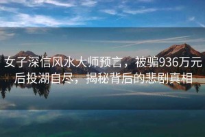 女子深信風(fēng)水大師預(yù)言，被騙936萬元后投湖自盡，揭秘背后的悲劇真相