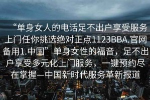 “單身女人的電話足不出戶享受服務上門任你挑選絕對正點1123BBA.官網(wǎng)備用1.中國”單身女性的福音，足不出戶享受多元化上門服務，一鍵預約盡在掌握—中國新時代服務革新報道