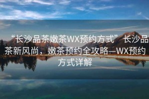 “長沙品茶嫩茶WX預約方式”長沙品茶新風尚，嫩茶預約全攻略—WX預約方式詳解