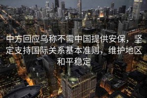 中方回應烏稱不需中國提供安保，堅定支持國際關系基本準則，維護地區和平穩定