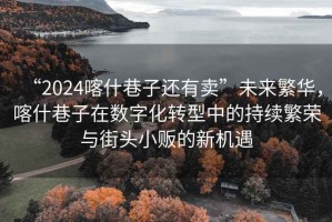 “2024喀什巷子還有賣”未來繁華，喀什巷子在數(shù)字化轉(zhuǎn)型中的持續(xù)繁榮與街頭小販的新機遇