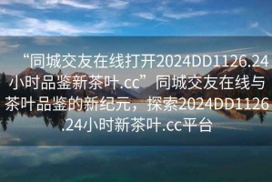 “同城交友在線打開2024DD1126.24小時品鑒新茶葉.cc”同城交友在線與茶葉品鑒的新紀元，探索2024DD1126.24小時新茶葉.cc平臺