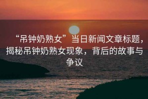 “吊鐘奶熟女”當日新聞文章標題，揭秘吊鐘奶熟女現象，背后的故事與爭議