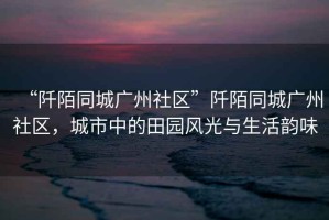 “阡陌同城廣州社區”阡陌同城廣州社區，城市中的田園風光與生活韻味