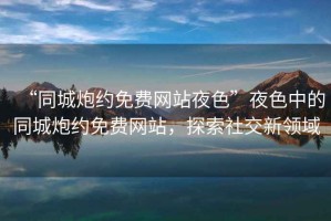 “同城炮約免費(fèi)網(wǎng)站夜色”夜色中的同城炮約免費(fèi)網(wǎng)站，探索社交新領(lǐng)域