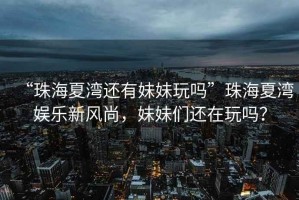“珠海夏灣還有妹妹玩嗎”珠海夏灣娛樂新風尚，妹妹們還在玩嗎？