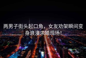 兩男子街頭起口角，女友勸架瞬間變身浪漫求婚現(xiàn)場(chǎng)！
