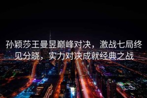 孫穎莎王曼昱巔峰對決，激戰七局終見分曉，實力對決成就經典之戰