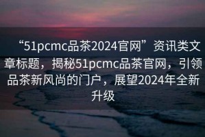 “51pcmc品茶2024官網”資訊類文章標題，揭秘51pcmc品茶官網，引領品茶新風尚的門戶，展望2024年全新升級