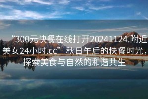 “300元快餐在線打開20241124.附近美女24小時.cc”秋日午后的快餐時光，探索美食與自然的和諧共生