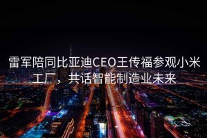 雷軍陪同比亞迪CEO王傳福參觀小米工廠，共話智能制造業未來