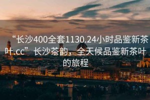 “長(zhǎng)沙400全套1130.24小時(shí)品鑒新茶葉.cc”長(zhǎng)沙茶韻，全天候品鑒新茶葉的旅程
