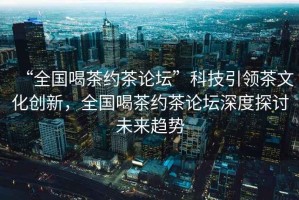 “全國喝茶約茶論壇”科技引領茶文化創新，全國喝茶約茶論壇深度探討未來趨勢