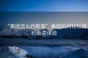 “美團怎么約新茶”美團如何輕松預約新茶體驗
