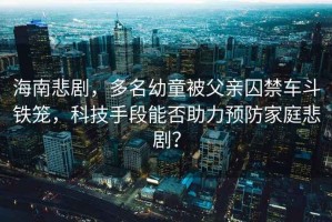 海南悲劇，多名幼童被父親囚禁車斗鐵籠，科技手段能否助力預防家庭悲劇？