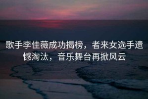 歌手李佳薇成功揭榜，者來女選手遺憾淘汰，音樂舞臺再掀風(fēng)云