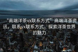 “高端洋茶vx聯系方式”高端洋茶資訊，聯系vx聯系方式，探索洋茶世界的魅力