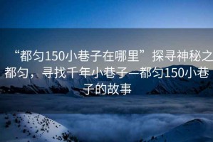 “都勻150小巷子在哪里”探尋神秘之都勻，尋找千年小巷子—都勻150小巷子的故事