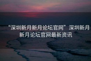 “深圳新月新月論壇官網”深圳新月新月論壇官網最新資訊