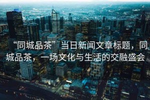 “同城品茶”當日新聞文章標題，同城品茶，一場文化與生活的交融盛會
