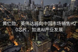 黃仁勛，英偉達將向中國市場銷售H20芯片，加速AI產業發展