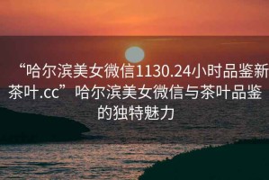 “哈爾濱美女微信1130.24小時品鑒新茶葉.cc”哈爾濱美女微信與茶葉品鑒的獨特魅力