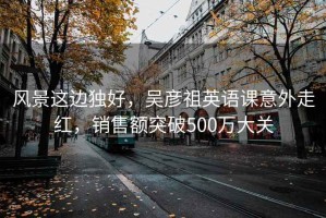 風景這邊獨好，吳彥祖英語課意外走紅，銷售額突破500萬大關