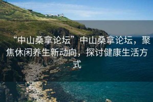 “中山桑拿論壇”中山桑拿論壇，聚焦休閑養生新動向，探討健康生活方式