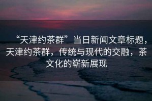 “天津約茶群”當日新聞文章標題，天津約茶群，傳統與現代的交融，茶文化的嶄新展現