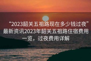“2023韶關(guān)五祖路現(xiàn)在多少錢過夜”最新資訊2023年韶關(guān)五祖路住宿費用一覽，過夜費用詳解