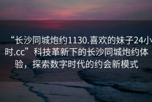 “長沙同城炮約1130.喜歡的妹子24小時.cc”科技革新下的長沙同城炮約體驗，探索數字時代的約會新模式