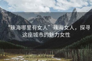 “珠海哪里有女人”珠海女人，探尋這座城市的魅力女性