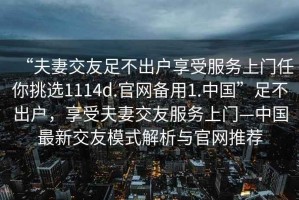 “夫妻交友足不出戶享受服務(wù)上門任你挑選1114d.官網(wǎng)備用1.中國”足不出戶，享受夫妻交友服務(wù)上門—中國最新交友模式解析與官網(wǎng)推薦