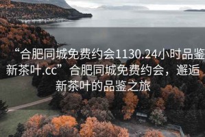 “合肥同城免費約會1130.24小時品鑒新茶葉.cc”合肥同城免費約會，邂逅新茶葉的品鑒之旅