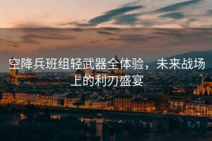 空降兵班組輕武器全體驗，未來戰場上的利刃盛宴