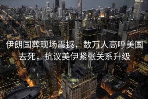伊朗國葬現場震撼，數萬人高呼美國去死，抗議美伊緊張關系升級